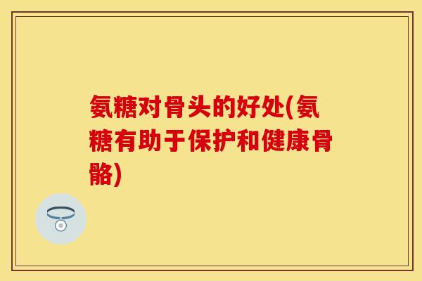 氨糖对骨头的好处(氨糖有助于保护和健康骨骼)