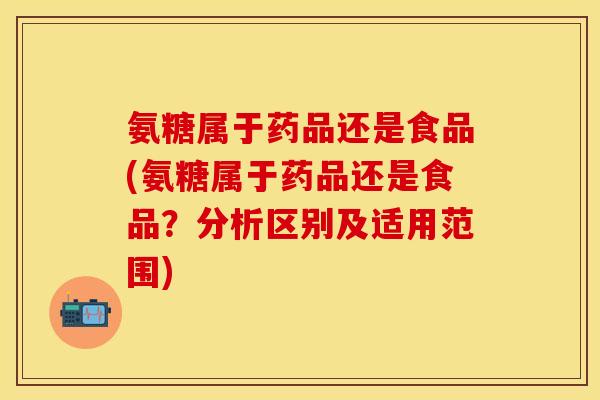 氨糖属于药品还是食品(氨糖属于药品还是食品？分析区别及适用范围)