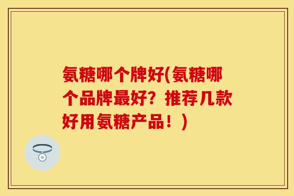 氨糖哪个牌好(氨糖哪个品牌最好？推荐几款好用氨糖产品！)
