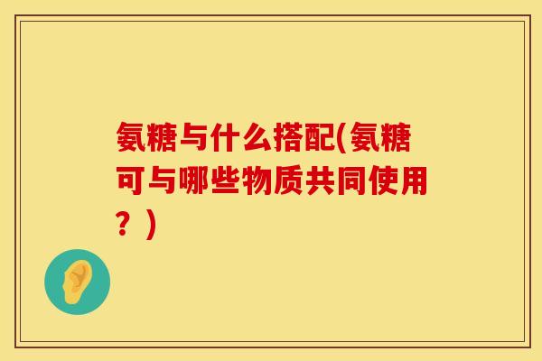 氨糖与什么搭配(氨糖可与哪些物质共同使用?)