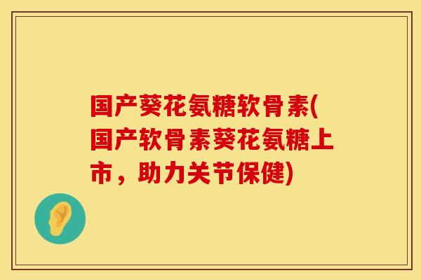 国产葵花氨糖软骨素(国产软骨素葵花氨糖上市,助力关节保健)
