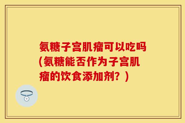 氨糖子宫肌瘤可以吃吗(氨糖能否作为子宫肌瘤的饮食添加剂？)