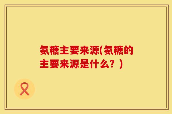 氨糖主要来源(氨糖的主要来源是什么?)