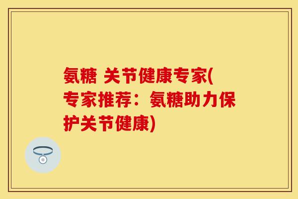 氨糖 关节健康专家(专家推荐:氨糖助力保护关节健康)