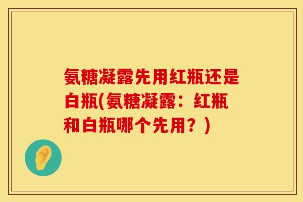 氨糖凝露先用红瓶还是白瓶(氨糖凝露:红瓶和白瓶哪个先用?) 氨糖凝露先用红瓶还是白瓶(氨糖凝露:红瓶和白瓶哪个先用?)