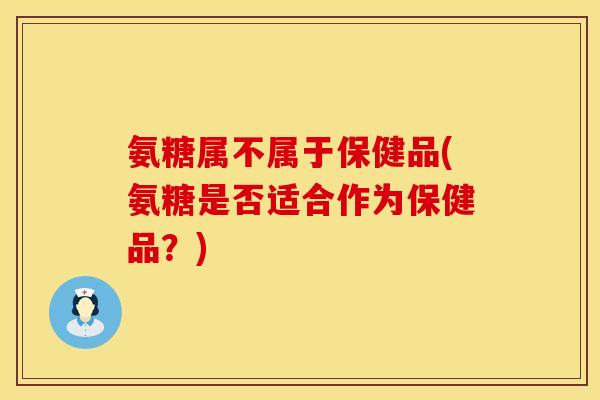 氨糖属不属于保健品(氨糖是否适合作为保健品?)