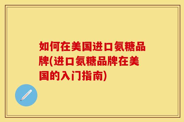 如何在美国进口氨糖品牌(进口氨糖品牌在美国的入门指南) 如何在美国进口氨糖品牌(进口氨糖品牌在美国的入门指南)