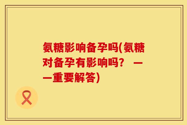氨糖影响备孕吗(氨糖对备孕有影响吗? ——重要解答)