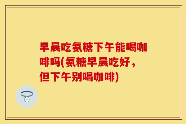 早晨吃氨糖下午能喝咖啡吗(氨糖早晨吃好,但下午别喝咖啡) 早晨吃氨糖下午能喝咖啡吗(氨糖早晨吃好,但下午别喝咖啡)