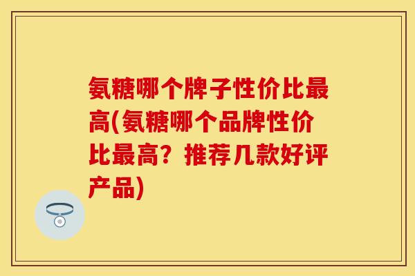 氨糖哪个牌子性价比最高(氨糖哪个品牌性价比最高？推荐几款好评产品)