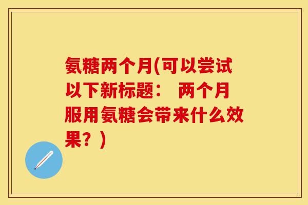 氨糖两个月(可以尝试以下新标题: 两个月服用氨糖会带来什么效果?)