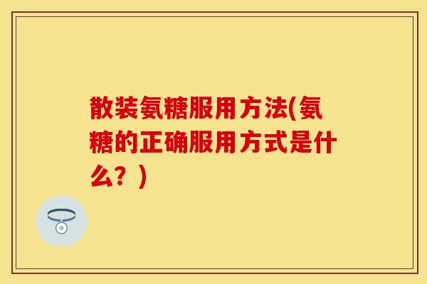 散装氨糖服用方法(氨糖的正确服用方式是什么？)