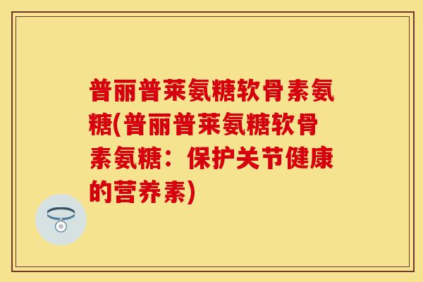 普丽普莱氨糖软骨素氨糖(普丽普莱氨糖软骨素氨糖:保护关节健康的营养素) 普丽普莱氨糖软骨素氨糖(普丽普莱氨糖软骨素氨糖:保护关节健康的营养素)