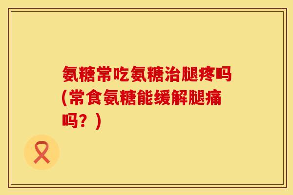 氨糖常吃氨糖腿疼吗(常食氨糖能缓解腿痛吗?) 氨糖常吃氨糖腿疼吗(常食氨糖能缓解腿痛吗?)