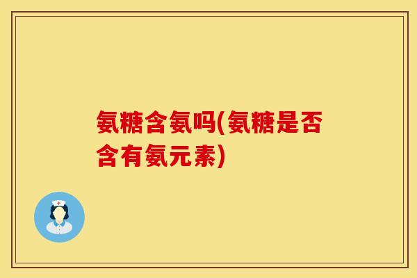 氨糖含氨吗(氨糖是否含有氨元素)