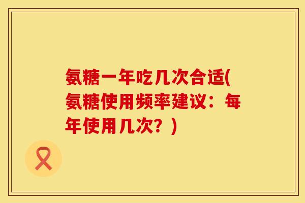 氨糖一年吃几次合适(氨糖使用频率建议:每年使用几次?)