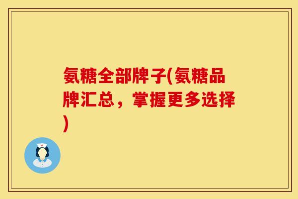 氨糖全部牌子(氨糖品牌汇总,掌握更多选择)