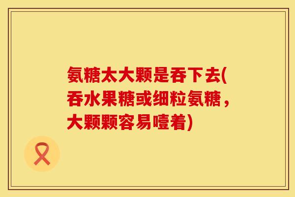 氨糖太大颗是吞下去(吞水果糖或细粒氨糖，大颗颗容易噎着)