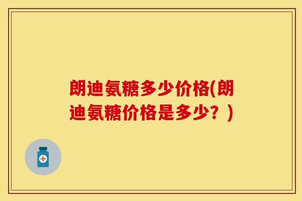 朗迪氨糖多少价格(朗迪氨糖价格是多少?) 朗迪氨糖多少价格(朗迪氨糖价格是多少?)