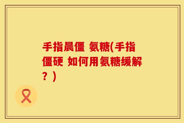 手指晨僵 氨糖(手指僵硬 如何用氨糖缓解?)