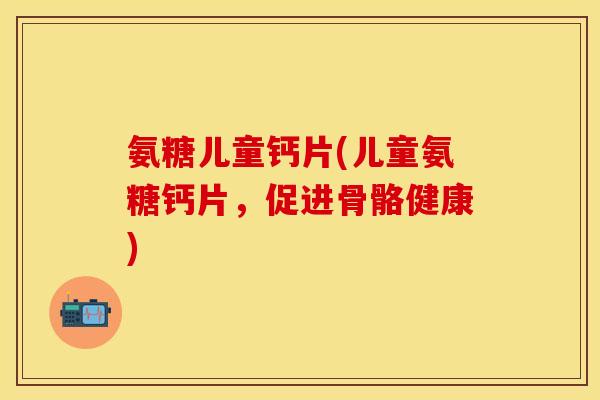 氨糖儿童钙片(儿童氨糖钙片,促进骨骼健康)