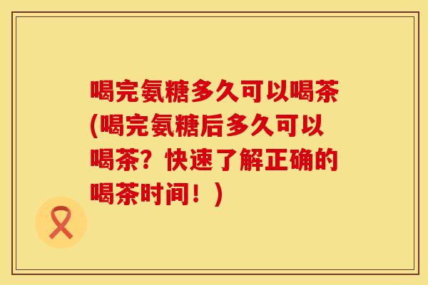 喝完氨糖多久可以喝茶(喝完氨糖后多久可以喝茶？快速了解正确的喝茶时间！)