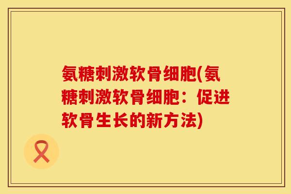 氨糖刺激软骨细胞(氨糖刺激软骨细胞：促进软骨生长的新方法)