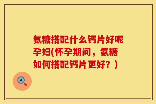 氨糖搭配什么钙片好呢孕妇(怀孕期间,氨糖如何搭配钙片更好?)