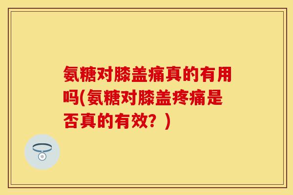 氨糖对膝盖痛真的有用吗(氨糖对膝盖疼痛是否真的有效？)