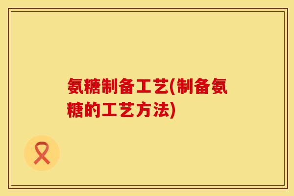 氨糖制备工艺(制备氨糖的工艺方法)