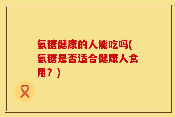 氨糖健康的人能吃吗(氨糖是否适合健康人食用?) 氨糖健康的人能吃吗(氨糖是否适合健康人食用?)