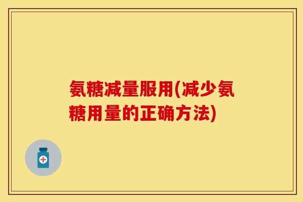 氨糖减量服用(减少氨糖用量的正确方法) 氨糖减量服用(减少氨糖用量的正确方法)