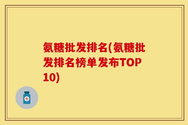 氨糖批发排名(氨糖批发排名榜单发布TOP10) 氨糖批发排名(氨糖批发排名榜单发布TOP10)