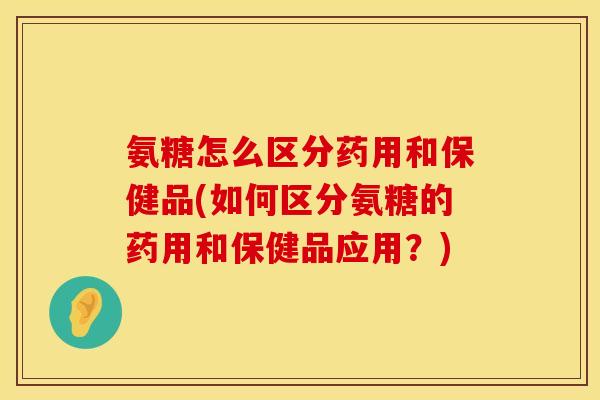 氨糖怎么区分药用和保健品(如何区分氨糖的药用和保健品应用？)