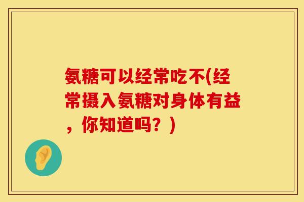 氨糖可以经常吃不(经常摄入氨糖对身体有益,你知道吗?)