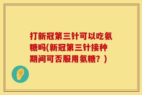 打新冠第三针可以吃氨糖吗(新冠第三针接种期间可否服用氨糖?) 打新冠第三针可以吃氨糖吗(新冠第三针接种期间可否服用氨糖?)