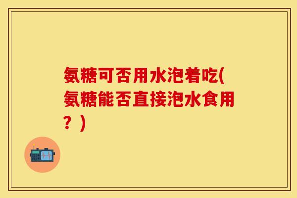氨糖可否用水泡着吃(氨糖能否直接泡水食用?) 氨糖可否用水泡着吃(氨糖能否直接泡水食用?)