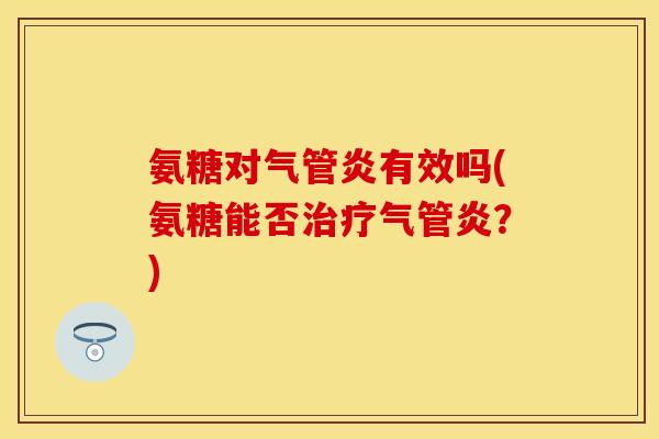 氨糖对气管炎有效吗(氨糖能否治疗气管炎？)