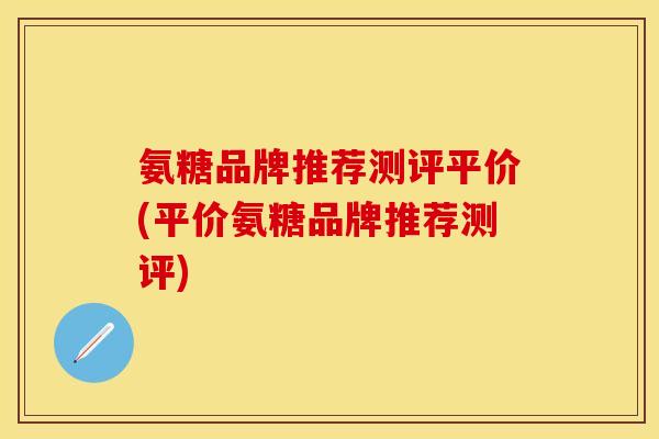 氨糖品牌推荐测评平价(平价氨糖品牌推荐测评) 氨糖品牌推荐测评平价(平价氨糖品牌推荐测评)