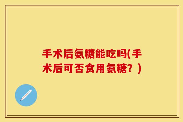 手术后氨糖能吃吗(手术后可否食用氨糖？)