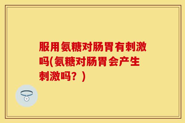 服用氨糖对肠胃有刺激吗(氨糖对肠胃会产生刺激吗?)