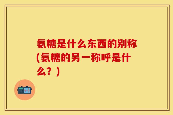 氨糖是什么东西的别称(氨糖的另一称呼是什么？)