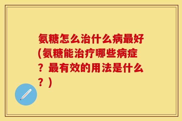 氨糖怎么治什么病最好(氨糖能治疗哪些病症?最有效的用法是什么?)