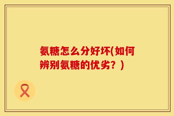 氨糖怎么分好坏(如何辨别氨糖的优劣?) 氨糖怎么分好坏(如何辨别氨糖的优劣?)