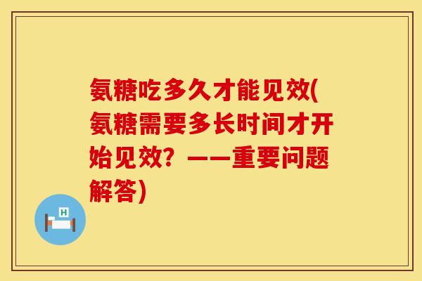 氨糖吃多久才能见效(氨糖需要多长时间才开始见效?——重要问题解答) 氨糖吃多久才能见效(氨糖需要多长时间才开始见效?——重要问题解答)