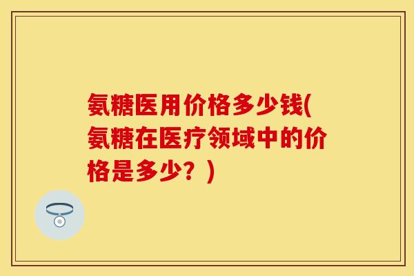 氨糖医用价格多少钱(氨糖在医疗领域中的价格是多少？)