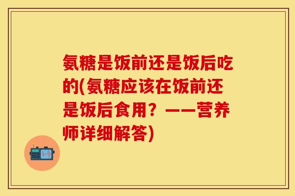 氨糖是饭前还是饭后吃的(氨糖应该在饭前还是饭后食用?——营养师详细解答) 氨糖是饭前还是饭后吃的(氨糖应该在饭前还是饭后食用?——营养师详细解答)