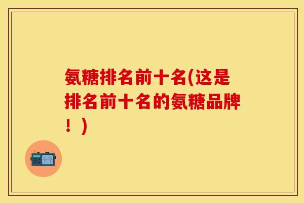 氨糖排名前十名(这是排名前十名的氨糖品牌！)