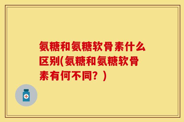 氨糖和氨糖软骨素什么区别(氨糖和氨糖软骨素有何不同?) 氨糖和氨糖软骨素什么区别(氨糖和氨糖软骨素有何不同?)