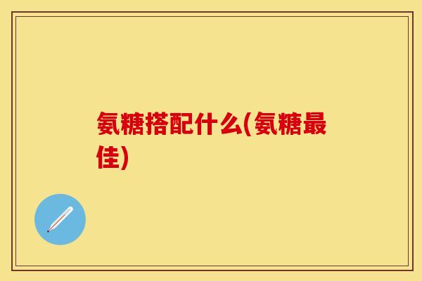 氨糖搭配什么(氨糖佳) 氨糖搭配什么(氨糖佳)